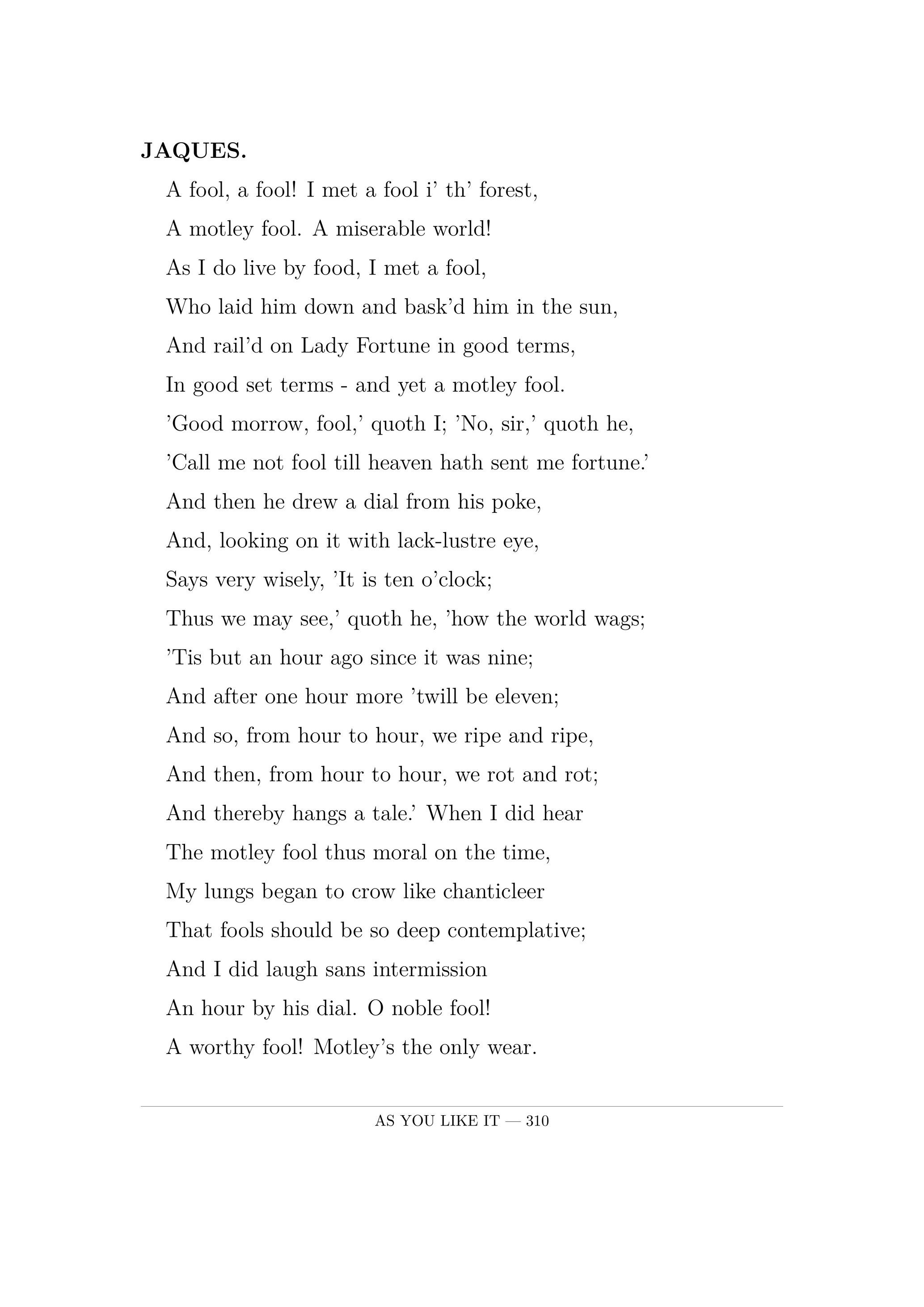 JAQUES.  A fool, a fool! I met a fool i' th' forest,  A motley fool. A miserable world!  As I do live by food, I met a fool,  Who laid him down and bask'd him in the sun,  And rail'd on Lady Fortune in good terms,  In good set terms -  and yet a motley fool.  'Good morrow, fool,' quoth I; 'No, sir,' quoth he,  'Call me not fool till heaven hath sent me fortune.'  And then he drew a dial from his poke,  And, looking on it with lack-lustre eye,  Says very wisely, 'It is ten o'clock;  Thus we may see,' quoth he, 'how the world wags;  'Tis but an hour ago since it was nine;  And after one hour more 'twill be eleven;  And so, from hour to hour, we ripe and ripe,  And then, from hour to hour, we rot and rot;  And thereby hangs a tale.' When I did hear  The motley fool thus moral on the time,  My lungs began to crow like chanticleer  That fools should be so deep contemplative;  And I did laugh sans intermission  An hour by his dial. O noble fool!  A worthy fool! Motley's the only wear.